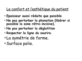 Le confort et l’esthétique du patient
• Epaisseur aussi réduite que possible
• Ne pas perturber la phonation (libérer si
possible la zone rétro-incisive).
• Ne pas perturber la déglutition
• Respecter la ligne du sourire.
•La symétrie de forme.
•Surface polie.
 