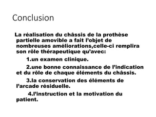 Conclusion
La réalisation du châssis de la prothèse
partielle amovible a fait l’objet de
nombreuses améliorations,celle-ci remplira
son rôle thérapeutique qu’avec:
1.un examen clinique.
2.une bonne connaissance de l’indication
et du rôle de chaque éléments du châssis.
3.la conservation des éléments de
l’arcade résiduelle.
4.l’instruction et la motivation du
patient.
 