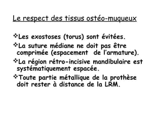 Le respect des tissus ostéo-muqueux
Les exostoses (torus) sont évitées.
La suture médiane ne doit pas être
comprimée (espacement de l’armature).
La région rétro-incisive mandibulaire est
systématiquement espacée.
Toute partie métallique de la prothèse
doit rester à distance de la LRM.
 