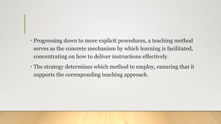 • Progressing down to more explicit procedures, a teaching method
serves as the concrete mechanism by which learning is facilitated,
concentrating on how to deliver instructions effectively.
• The strategy determines which method to employ, ensuring that it
supports the corresponding teaching approach.
 