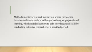 • Methods may involve direct instruction, where the teacher
introduces the content in a well-organized way, or project-based
learning, which enables learners to gain knowledge and skills by
conducting extensive research over a specified period.
 