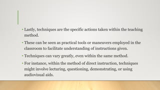 • Lastly, techniques are the specific actions taken within the teaching
method.
• These can be seen as practical tools or maneuvers employed in the
classroom to facilitate understanding of instructions given.
• Techniques can vary greatly, even within the same method.
• For instance, within the method of direct instruction, techniques
might involve lecturing, questioning, demonstrating, or using
audiovisual aids.
 