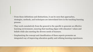 • From these definitions and distinctions, it can be seen that approaches,
strategies, methods, and techniques are interrelated tiers in the teaching-learning
process.
• They work cumulatively from the general to the specific to generate an effective
learning environment, ensuring that teaching aligns with educators’ values and
beliefs while also meeting the diverse needs of learners.
• Emphasizing the concept and classification of these aspects promotes an
integrated way of improving education quality and refining learning experiences.
 