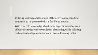 • Utilizing various combinations of the above concepts allows
educators to be prepared with a flexible game plan.
• With concrete knowledge about these aspects, educators can
effectively navigate the complexity of teaching while tailoring
instruction to align with students’ diverse learning paths.
 