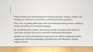 • Understanding and implementing the teaching approach, strategy, method, and
technique in cohesion is critical for an enriching learning experience.
• They serve as guiding pillars that frame the teaching-learning process, enabling a
structured pathway to successful pedagogy.
• By considering these aspects, educational systems can improve the quality of
instruction and pave the way for innovative teaching methodologies.
• Optimal use of these foundational components can result in enhancing student
engagement, fostering meaningful comprehension, and ultimately, shaping
brighter futures
 