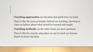• Teaching approaches are big ideas that guide how we teach.
• They’re like the main principles behind our teaching, showing us
what we believe about what should be learned and taught.
• Teaching methods, on the other hand, are more practical.
• They’re like the step-by-step plans we use to teach our lessons
based on those big ideas.
 