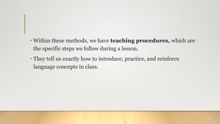 • Within these methods, we have teaching procedures, which are
the specific steps we follow during a lesson.
• They tell us exactly how to introduce, practice, and reinforce
language concepts in class.
 