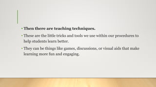 • Then there are teaching techniques.
• These are the little tricks and tools we use within our procedures to
help students learn better.
• They can be things like games, discussions, or visual aids that make
learning more fun and engaging.
 