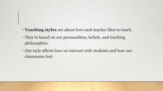 • Teaching styles are about how each teacher likes to teach.
• They’re based on our personalities, beliefs, and teaching
philosophies.
• Our style affects how we interact with students and how our
classrooms feel.
 