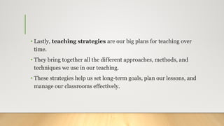 • Lastly, teaching strategies are our big plans for teaching over
time.
• They bring together all the different approaches, methods, and
techniques we use in our teaching.
• These strategies help us set long-term goals, plan our lessons, and
manage our classrooms effectively.
 
