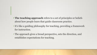 • The teaching approach refers to a set of principles or beliefs
about how people learn that guide classroom practice.
• It’s like a guiding philosophy for teaching, providing a framework
for instruction.
• The approach gives a broad perspective, sets the direction, and
establishes expectations for teaching.
 