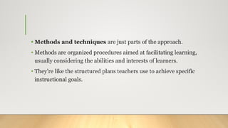 • Methods and techniques are just parts of the approach.
• Methods are organized procedures aimed at facilitating learning,
usually considering the abilities and interests of learners.
• They’re like the structured plans teachers use to achieve specific
instructional goals.
 