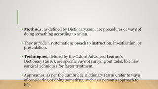 • Methods, as defined by Dictionary.com, are procedures or ways of
doing something according to a plan.
• They provide a systematic approach to instruction, investigation, or
presentation.
• Techniques, defined by the Oxford Advanced Learner’s
Dictionary (2016), are specific ways of carrying out tasks, like new
surgical techniques for faster treatment.
• Approaches, as per the Cambridge Dictionary (2016), refer to ways
of considering or doing something, such as a person’s approach to
life.
 