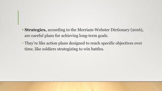 • Strategies, according to the Merriam-Webster Dictionary (2016),
are careful plans for achieving long-term goals.
• They’re like action plans designed to reach specific objectives over
time, like soldiers strategizing to win battles.
 