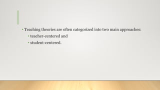 • Teaching theories are often categorized into two main approaches:
• teacher-centered and
• student-centered.
 