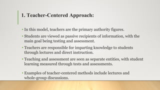 1. Teacher-Centered Approach:
• In this model, teachers are the primary authority figures.
• Students are viewed as passive recipients of information, with the
main goal being testing and assessment.
• Teachers are responsible for imparting knowledge to students
through lectures and direct instruction.
• Teaching and assessment are seen as separate entities, with student
learning measured through tests and assessments.
• Examples of teacher-centered methods include lectures and
whole-group discussions.
 