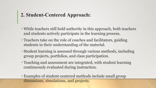 2. Student-Centered Approach:
• While teachers still hold authority in this approach, both teachers
and students actively participate in the learning process.
• Teachers take on the role of coaches and facilitators, guiding
students in their understanding of the material.
• Student learning is assessed through various methods, including
group projects, portfolios, and class participation.
• Teaching and assessment are integrated, with student learning
continuously evaluated during instruction.
• Examples of student-centered methods include small group
discussions, simulations, and projects.
 