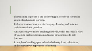 • The teaching approach is the underlying philosophy or viewpoint
guiding teaching and learning.
• It shapes how teachers perceive language learning and informs
their instructional practices.
• An approach gives rise to teaching methods, which are specific ways
of teaching that use classroom activities or techniques to help
learners.
• Examples of teaching approaches include cognitive, behaviorist,
and constructivist approaches to learning.
 