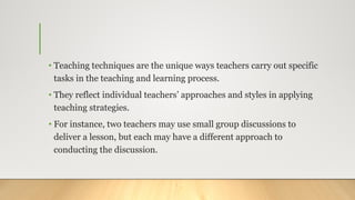 • Teaching techniques are the unique ways teachers carry out specific
tasks in the teaching and learning process.
• They reflect individual teachers’ approaches and styles in applying
teaching strategies.
• For instance, two teachers may use small group discussions to
deliver a lesson, but each may have a different approach to
conducting the discussion.
 