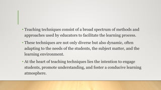 • Teaching techniques consist of a broad spectrum of methods and
approaches used by educators to facilitate the learning process.
• These techniques are not only diverse but also dynamic, often
adapting to the needs of the students, the subject matter, and the
learning environment.
• At the heart of teaching techniques lies the intention to engage
students, promote understanding, and foster a conducive learning
atmosphere.
 
