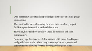 • One commonly used teaching technique is the use of small group
discussions.
• This method involves breaking the class into smaller groups to
facilitate peer interaction and collaboration.
• However, how teachers conduct these discussions can vary
significantly.
• Some may opt for structured discussions with predefined topics
and guidelines, while others may encourage more open-ended
conversations allowing for free-flowing exchange of ideas.
 
