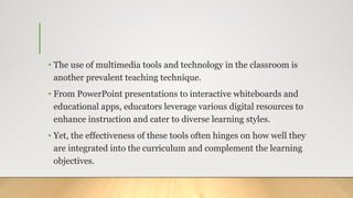 • The use of multimedia tools and technology in the classroom is
another prevalent teaching technique.
• From PowerPoint presentations to interactive whiteboards and
educational apps, educators leverage various digital resources to
enhance instruction and cater to diverse learning styles.
• Yet, the effectiveness of these tools often hinges on how well they
are integrated into the curriculum and complement the learning
objectives.
 