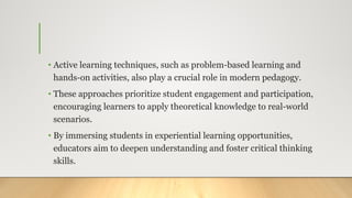 • Active learning techniques, such as problem-based learning and
hands-on activities, also play a crucial role in modern pedagogy.
• These approaches prioritize student engagement and participation,
encouraging learners to apply theoretical knowledge to real-world
scenarios.
• By immersing students in experiential learning opportunities,
educators aim to deepen understanding and foster critical thinking
skills.
 