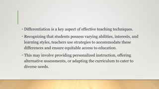 • Differentiation is a key aspect of effective teaching techniques.
• Recognizing that students possess varying abilities, interests, and
learning styles, teachers use strategies to accommodate these
differences and ensure equitable access to education.
• This may involve providing personalized instruction, offering
alternative assessments, or adapting the curriculum to cater to
diverse needs.
 