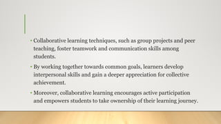 • Collaborative learning techniques, such as group projects and peer
teaching, foster teamwork and communication skills among
students.
• By working together towards common goals, learners develop
interpersonal skills and gain a deeper appreciation for collective
achievement.
• Moreover, collaborative learning encourages active participation
and empowers students to take ownership of their learning journey.
 