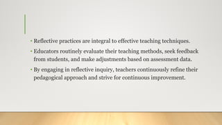 • Reflective practices are integral to effective teaching techniques.
• Educators routinely evaluate their teaching methods, seek feedback
from students, and make adjustments based on assessment data.
• By engaging in reflective inquiry, teachers continuously refine their
pedagogical approach and strive for continuous improvement.
 