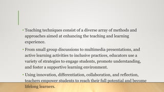 • Teaching techniques consist of a diverse array of methods and
approaches aimed at enhancing the teaching and learning
experience.
• From small group discussions to multimedia presentations, and
active learning activities to inclusive practices, educators use a
variety of strategies to engage students, promote understanding,
and foster a supportive learning environment.
• Using innovation, differentiation, collaboration, and reflection,
teachers empower students to reach their full potential and become
lifelong learners.
 