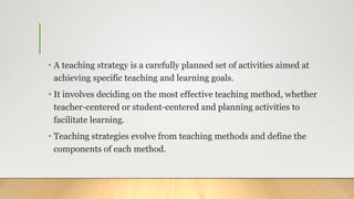 • A teaching strategy is a carefully planned set of activities aimed at
achieving specific teaching and learning goals.
• It involves deciding on the most effective teaching method, whether
teacher-centered or student-centered and planning activities to
facilitate learning.
• Teaching strategies evolve from teaching methods and define the
components of each method.
 