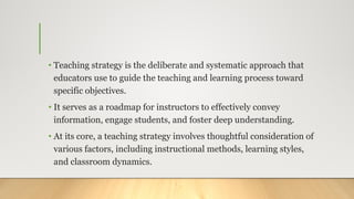 • Teaching strategy is the deliberate and systematic approach that
educators use to guide the teaching and learning process toward
specific objectives.
• It serves as a roadmap for instructors to effectively convey
information, engage students, and foster deep understanding.
• At its core, a teaching strategy involves thoughtful consideration of
various factors, including instructional methods, learning styles,
and classroom dynamics.
 