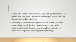 • The selection of an appropriate teaching strategy depends on the
specific learning goals, the nature of the subject matter, and the
characteristics of the students.
• For example, a teacher may opt for a lecture format to deliver
foundational knowledge in a content-heavy course, while
incorporating group discussions and hands-on activities to
reinforce concepts and encourage critical thinking.
 