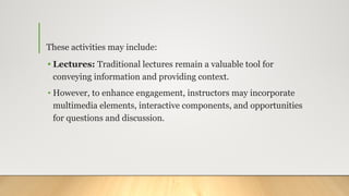 These activities may include:
• Lectures: Traditional lectures remain a valuable tool for
conveying information and providing context.
• However, to enhance engagement, instructors may incorporate
multimedia elements, interactive components, and opportunities
for questions and discussion.
 