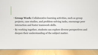 • Group Work: Collaborative learning activities, such as group
projects, case studies, and problem-solving tasks, encourage peer
interaction and foster teamwork skills.
• By working together, students can explore diverse perspectives and
deepen their understanding of the subject matter.
 