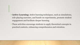 • Active Learning: Active learning techniques, such as simulations,
role-playing exercises, and hands-on experiments, promote student
engagement and facilitate deeper learning.
• These activities encourage students to apply theoretical concepts in
practical contexts, enhancing comprehension and retention.
 