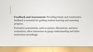 • Feedback and Assessment: Providing timely and constructive
feedback is essential for guiding student learning and assessing
progress.
• Formative assessments, such as quizzes, discussions, and peer
evaluations, allow instructors to gauge understanding and tailor
instruction accordingly.
 