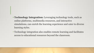 • Technology Integration: Leveraging technology tools, such as
online platforms, multimedia resources, and interactive
simulations, can enrich the learning experience and cater to diverse
learning styles.
• Technology integration also enables remote learning and facilitates
access to educational resources beyond the classroom.
 