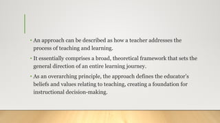 • An approach can be described as how a teacher addresses the
process of teaching and learning.
• It essentially comprises a broad, theoretical framework that sets the
general direction of an entire learning journey.
• As an overarching principle, the approach defines the educator’s
beliefs and values relating to teaching, creating a foundation for
instructional decision-making.
 