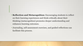 • Reflection and Metacognition: Encouraging students to reflect
on their learning experiences and think critically about their
thinking (metacognition) promotes deeper understanding and
enhances learning outcomes.
• Journaling, self-assessment exercises, and guided reflections can
facilitate this process.
 