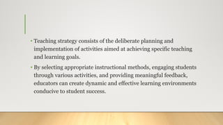• Teaching strategy consists of the deliberate planning and
implementation of activities aimed at achieving specific teaching
and learning goals.
• By selecting appropriate instructional methods, engaging students
through various activities, and providing meaningful feedback,
educators can create dynamic and effective learning environments
conducive to student success.
 
