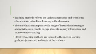 • Teaching methods refer to the various approaches and techniques
educators use to facilitate learning in the classroom.
• These methods encompass a wide range of instructional strategies
and activities designed to engage students, convey information, and
promote understanding.
• Effective teaching methods are tailored to the specific learning
goals, subject matter, and needs of the students.
 