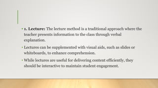 • 1. Lecture: The lecture method is a traditional approach where the
teacher presents information to the class through verbal
explanation.
• Lectures can be supplemented with visual aids, such as slides or
whiteboards, to enhance comprehension.
• While lectures are useful for delivering content efficiently, they
should be interactive to maintain student engagement.
 