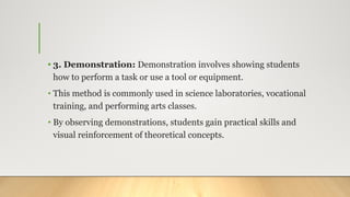 • 3. Demonstration: Demonstration involves showing students
how to perform a task or use a tool or equipment.
• This method is commonly used in science laboratories, vocational
training, and performing arts classes.
• By observing demonstrations, students gain practical skills and
visual reinforcement of theoretical concepts.
 