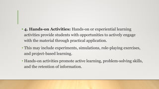 • 4. Hands-on Activities: Hands-on or experiential learning
activities provide students with opportunities to actively engage
with the material through practical application.
• This may include experiments, simulations, role-playing exercises,
and project-based learning.
• Hands-on activities promote active learning, problem-solving skills,
and the retention of information.
 