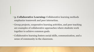 • 5. Collaborative Learning: Collaborative learning methods
emphasize teamwork and peer interaction.
• Group projects, cooperative learning activities, and peer teaching
are examples of collaborative approaches where students work
together to achieve common goals.
• Collaborative learning fosters social skills, communication, and a
sense of community in the classroom.
 