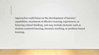 • Approaches could focus on the development of learners’
capabilities, enactment of effective learning experiences, or
fostering critical thinking, and may include elements such as
student-centered learning, thematic teaching, or problem-based
learning.
 