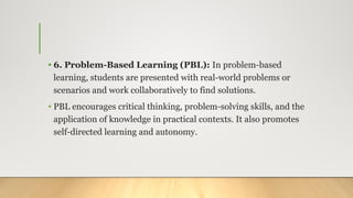 • 6. Problem-Based Learning (PBL): In problem-based
learning, students are presented with real-world problems or
scenarios and work collaboratively to find solutions.
• PBL encourages critical thinking, problem-solving skills, and the
application of knowledge in practical contexts. It also promotes
self-directed learning and autonomy.
 