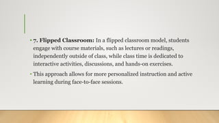 • 7. Flipped Classroom: In a flipped classroom model, students
engage with course materials, such as lectures or readings,
independently outside of class, while class time is dedicated to
interactive activities, discussions, and hands-on exercises.
• This approach allows for more personalized instruction and active
learning during face-to-face sessions.
 